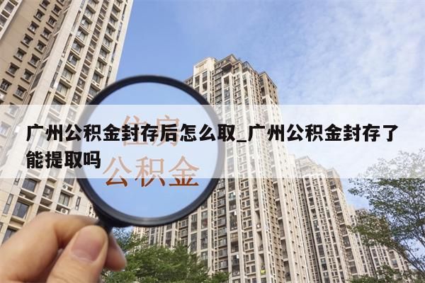 广州公积金封存后怎么取_广州公积金封存了能提取吗