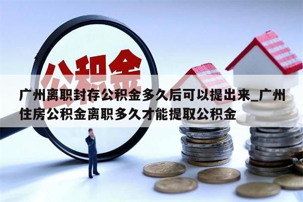 广州离职封存公积金多久后可以提出来_广州住房公积金离职多久才能提取公积金