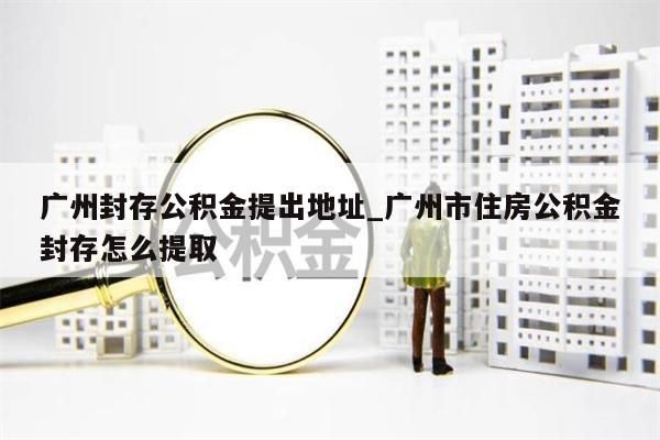 广州封存公积金提出地址_广州市住房公积金封存怎么提取